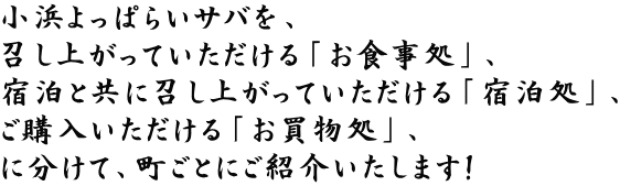 小浜よっぱらいサバを、 召し上がっていただける「お食事処」、 宿泊と共に召し上がっていただける「宿泊処」、 ご購入いただける「お買物処」、 に分けて、町ごとにご紹介いたします！